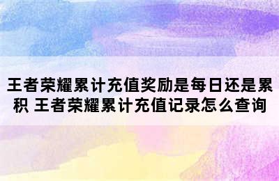 王者荣耀累计充值奖励是每日还是累积 王者荣耀累计充值记录怎么查询